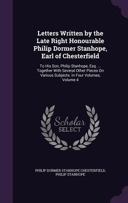 Letters Written by the Late Right Honourable Philip Dormer Stanhope, Earl of Chesterfield: To His Son, Philip Stanhope, Esq. ... Together With Several by Chesterfield, Philip Dormer Stanhope