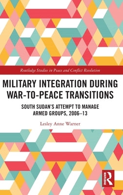 Military Integration during War-to-Peace Transitions: South Sudan's Attempt to Manage Armed Groups, 2006-13 by Warner, Lesley Anne