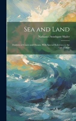 Sea and Land: Features of Coasts and Oceans, With Special Reference to the Life of Man by Shaler, Nathaniel Southgate