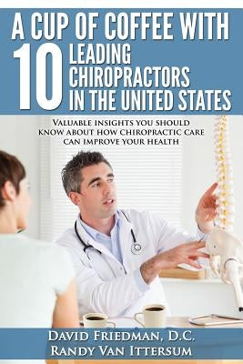 A Cup Of Coffee With 10 Leading Chiropractors In The United States: Valuable insights you should know about how chiropractic care can improve your hea by Van Ittersum, Randy