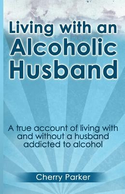 Living with an Alcoholic Husband: A true account of living with and without a husband addicted to alcohol. by Parker, Cherry