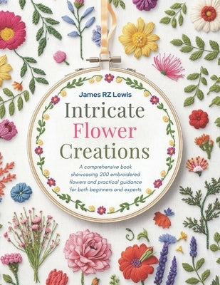 Intricate Flower Creations: A comprehensive book showcasing 200 embroidered flowers and practical guidance for both beginners and experts by Lewis, James Rz
