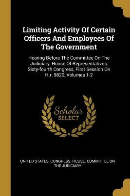 Limiting Activity Of Certain Officers And Employees Of The Government: Hearing Before The Committee On The Judiciary, House Of Representatives, Sixty- by United States Congress House Committe
