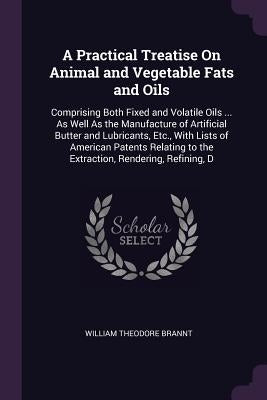 A Practical Treatise On Animal and Vegetable Fats and Oils: Comprising Both Fixed and Volatile Oils ... As Well As the Manufacture of Artificial Butte by Brannt, William Theodore