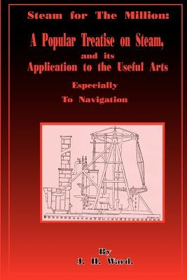 Steam for the Million: A Popular Treatise on Steam and Its Application to the Useful Arts Especially to Navigation by Ward, J. H.