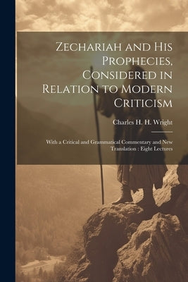 Zechariah and his Prophecies, Considered in Relation to Modern Criticism: With a Critical and Grammatical Commentary and new Translation: Eight Lectur by Wright, Charles H. H. 1836-1909
