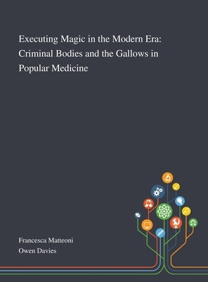 Executing Magic in the Modern Era: Criminal Bodies and the Gallows in Popular Medicine by Francesca Matteoni