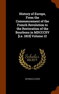 History of Europe, From the Commencement of the French Revolution to the Restoration of the Bourbons in MDCCCXV [i.e. 1815] Volume 12 by Alison, Archibald