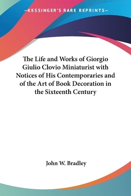 The Life and Works of Giorgio Giulio Clovio Miniaturist with Notices of His Contemporaries and of the Art of Book Decoration in the Sixteenth Century by Bradley, John W.