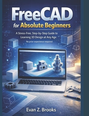 FreeCAD for Absolute Beginners: A Stress-Free Guide to Learning 3D Design at Any Age by Brooks, Evan Z.