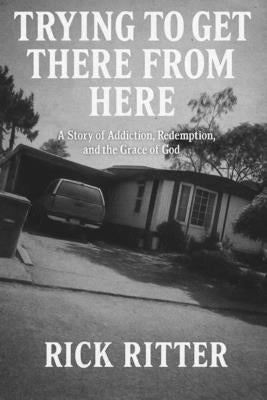 Trying To Get There From Here: A story of Addiction, Redemption, and the Grace of God by Ritter, Rick