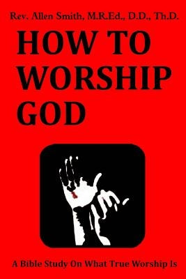How To Worship God: A Bible Study On What True Worship Is by Smith, Allen
