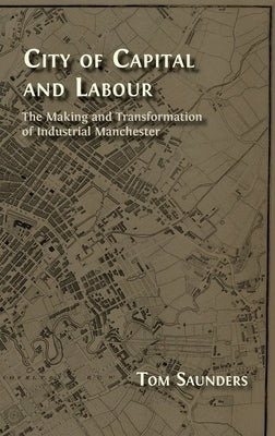 City of Capital and Labour: The Making and Transformation of Industrial Manchester by Saunders, Tom
