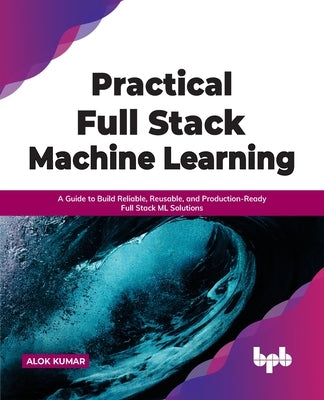 Practical Full Stack Machine Learning: A Guide to Build Reliable, Reusable, and Production-Ready Full Stack ML Solutions by Kumar, Alok