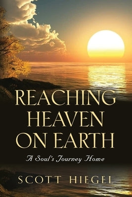 Reaching Heaven on Earth: A Soul's Journey Home by Hiegel, Scott