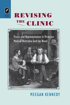 Revising the Clinic: Vision and Representation in Victorian Medical Narrative and the Novel by Kennedy, Meegan