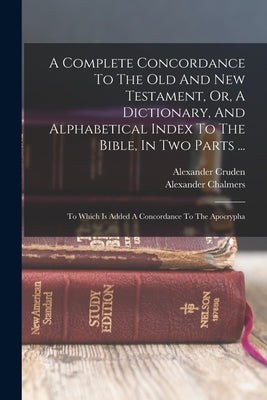 A Complete Concordance To The Old And New Testament, Or, A Dictionary, And Alphabetical Index To The Bible, In Two Parts ...: To Which Is Added A Conc by Cruden, Alexander
