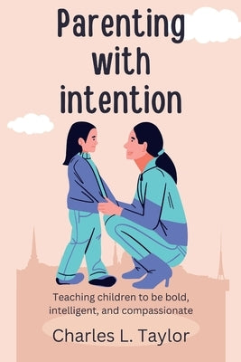 Parenting with intention: Teaching children to be bold, intelligent, and compassionate by Taylor, Charles L.