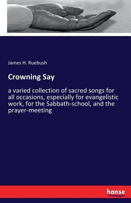 Crowning Say: a varied collection of sacred songs for all occasions, especially for evangelistic work, for the Sabbath-school, and the prayer-meeting by Ruebush, James H.