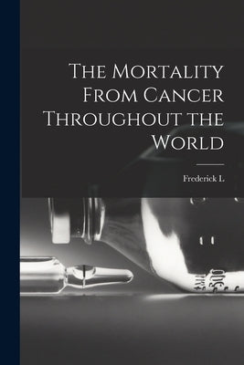 The Mortality From Cancer Throughout the World by Hoffman, Frederick L. 1865-1946