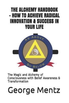 The Alchemy Handbook - How to Achieve Radical Innovation & Success in Your Life: The Magic and Alchemy of Consciousness with Belief Awareness & Transf by Mentz, George