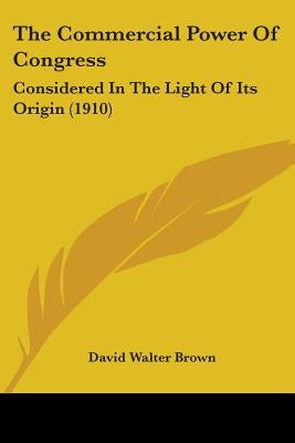 The Commercial Power Of Congress: Considered In The Light Of Its Origin (1910) by Brown, David Walter
