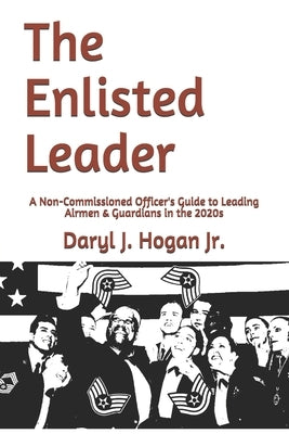 The Enlisted Leader: A Non-Commissioned Officer's Guide to Leading Airmen & Guardians in the 2020s by Hogan, Daryl J., Jr.