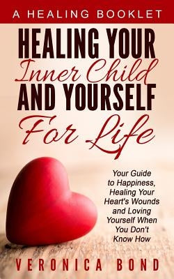 Healing Your Inner Child and Yourself For Life: Your Guide to Happiness, Healing Your Heart's Wounds and Loving Yourself When You Don't Know How by Bond, Veronica