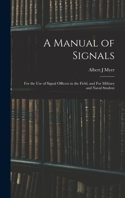 A Manual of Signals: For the use of Signal Officers in the Field, and For Military and Naval Student by Myer, Albert J.
