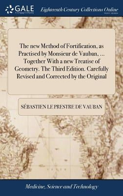 The new Method of Fortification, as Practised by Monsieur de Vauban, ... Together With a new Treatise of Geometry. The Third Edition. Carefully Revise by Vauban, Sébastien Le Prestre de