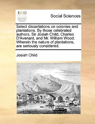 Select Dissertations on Colonies and Plantations. by Those Celebrated Authors, Sir Josiah Child, Charles D'Avenant, and Mr. William Wood. Wherein the by Child, Josiah