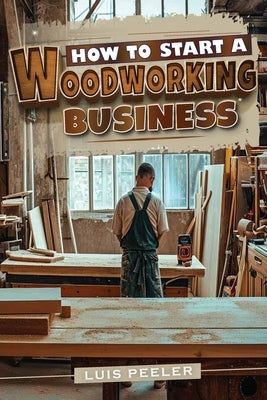 How to start a woodworking business: A Comprehensive Guide to Launching, Growing, and Profiting from Your Passion for Woodworking by Peeler, Luis