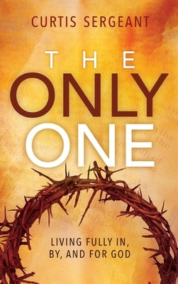 The Only One: Living Fully In, By, and For God by Sergeant, Curtis