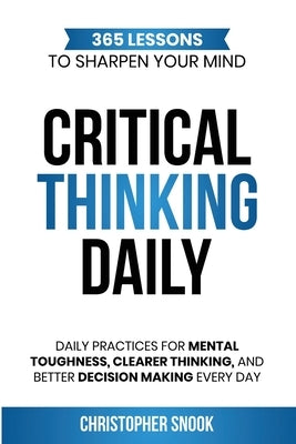 Critical Thinking Daily: 365 Lessons to Sharpen Your Mind Daily Practices for Mental Toughness, Clearer Thinking, and Better Decision Making Every Day by Snook, Christopher