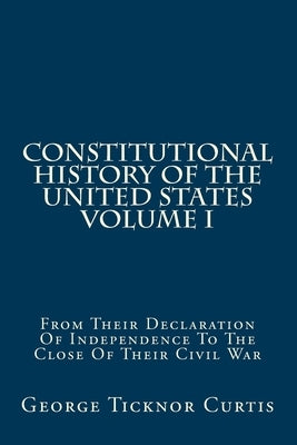 Constitutional History Of The United States Volume I: From Their Declaration Of Independence To The Close Of Their Civil War by Curtis, George Ticknor