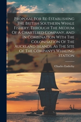 Proposal For Re-establishing The British Southern Whale Fishery, Through The Medium Of A Chartered Company, And In Combination With The Colonisation O by Enderby, Charles