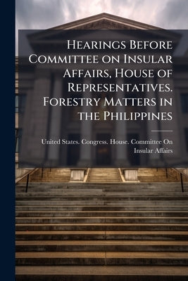 Hearings Before Committee on Insular Affairs, House of Representatives. Forestry Matters in the Philippines by United States Congress House Committe