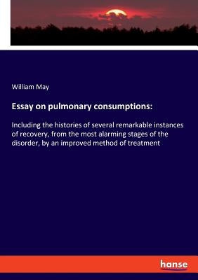 Essay on pulmonary consumptions: Including the histories of several remarkable instances of recovery, from the most alarming stages of the disorder, b by May, William