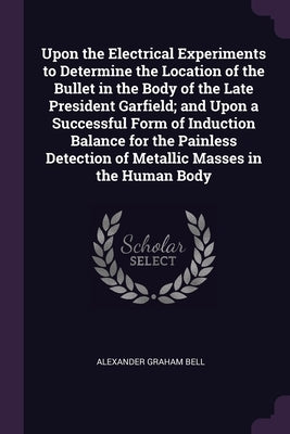 Upon the Electrical Experiments to Determine the Location of the Bullet in the Body of the Late President Garfield; and Upon a Successful Form of Indu by Bell, Alexander Graham