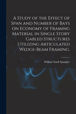 A Study of the Effect of Span and Number of Bays on Economy of Framing Material in Single Story Gabled Structures Utilizing Articulated Wedge-beam Fra by Spangler, William Stark