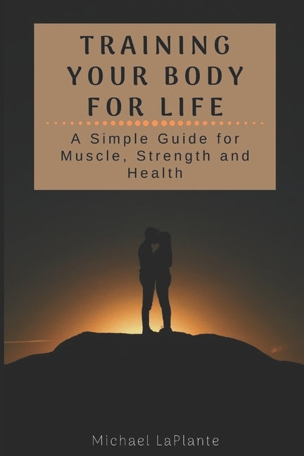 Training Your Body For Life: A Simple Guide for Muscle, Strength and Health by Laplante, Michael