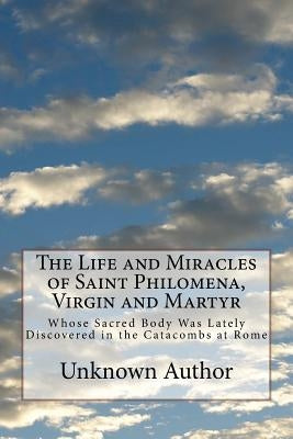 The Life and Miracles of Saint Philomena, Virgin and Martyr: Whose Sacred Body Was Lately Discovered in the Catacombs at Rome by Author, Unknown