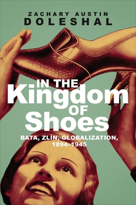 In the Kingdom of Shoes: Bata, Zlín, Globalization, 1894-1945 by Doleshal, Zachary Austin