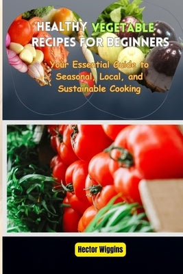 Healthy Vegetable Recipes for Beginners: Your Essential Guide to Seasonal, Local, and Sustainable Cooking by Wiggins, Hector