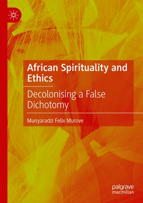 African Spirituality and Ethics: Decolonising a False Dichotomy by Murove, Munyaradzi Felix