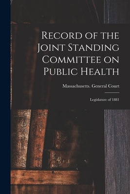 Record of the Joint Standing Committee on Public Health: Legislature of 1881 by Massachusetts General Court