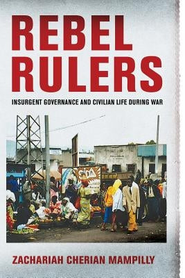 Rebel Rulers: Insurgent Governance and Civilian Life During War by Mampilly, Zachariah Cherian