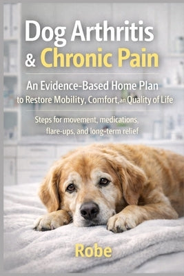 Dog Arthritis & Chronic Pain: An Evidence-Based Home Plan to Restore Mobility, Comfort, and Quality of Life by Robe