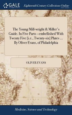 The Young Mill-wright & Miller's Guide. In Five Parts --embellished With Twenty Five [i.e., Twenty-six] Plates ... By Oliver Evans, of Philadelphia by Evans, Oliver