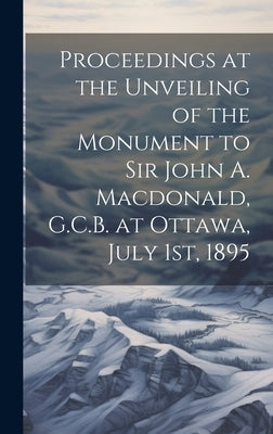 Proceedings at the Unveiling of the Monument to Sir John A. Macdonald, G.C.B. at Ottawa, July 1st, 1895 by Anonymous